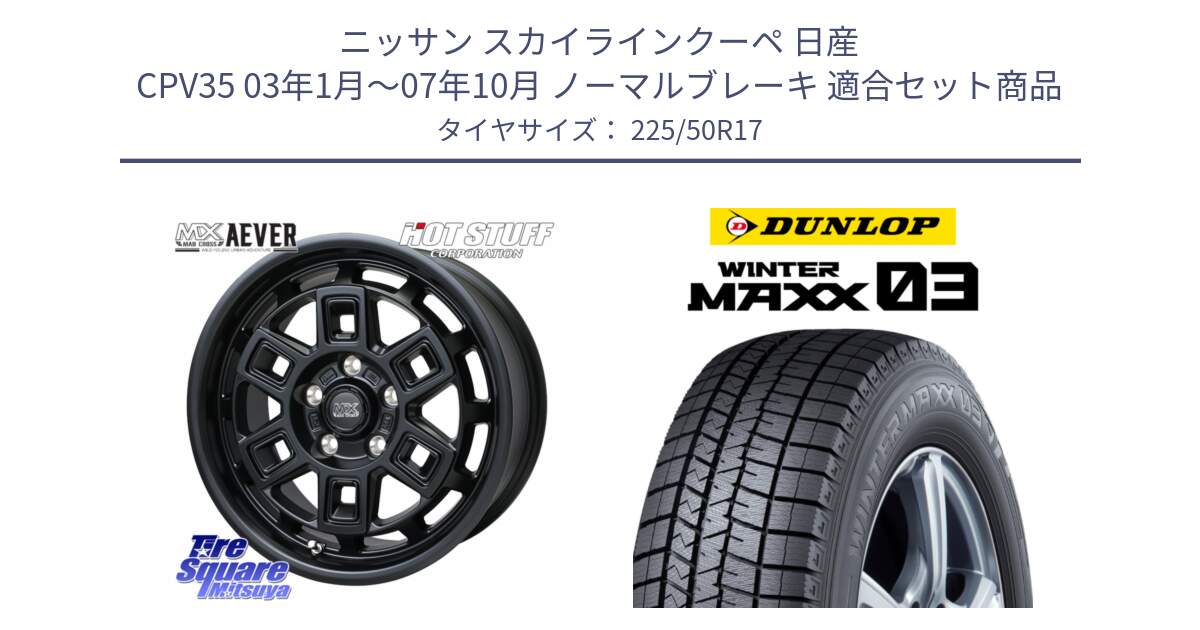 ニッサン スカイラインクーペ 日産 CPV35 03年1月～07年10月 ノーマルブレーキ 用セット商品です。MAD CROSS AEVER ホイール 17インチ と ウィンターマックス03 WM03 ダンロップ スタッドレス 225/50R17 の組合せ商品です。