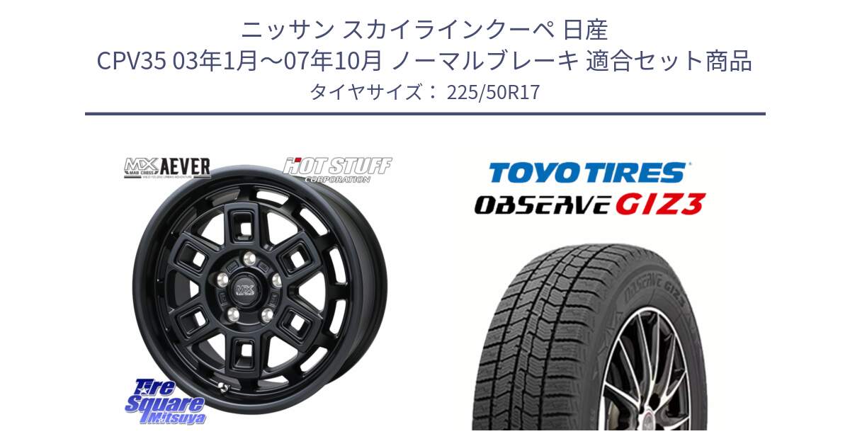 ニッサン スカイラインクーペ 日産 CPV35 03年1月～07年10月 ノーマルブレーキ 用セット商品です。MAD CROSS AEVER ホイール 17インチ と OBSERVE GIZ3 オブザーブ ギズ3 2024年製 スタッドレス 225/50R17 の組合せ商品です。