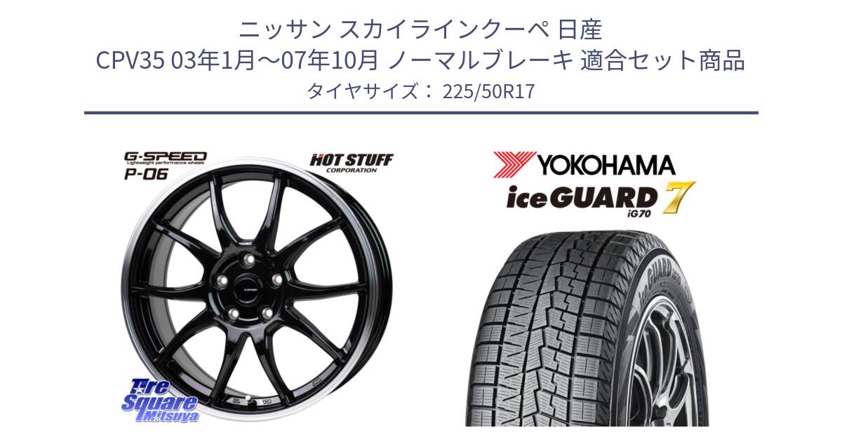 ニッサン スカイラインクーペ 日産 CPV35 03年1月～07年10月 ノーマルブレーキ 用セット商品です。G-SPEED P06 P-06 ホイール 17インチ と R7128 ice GUARD7 IG70  アイスガード スタッドレス 225/50R17 の組合せ商品です。