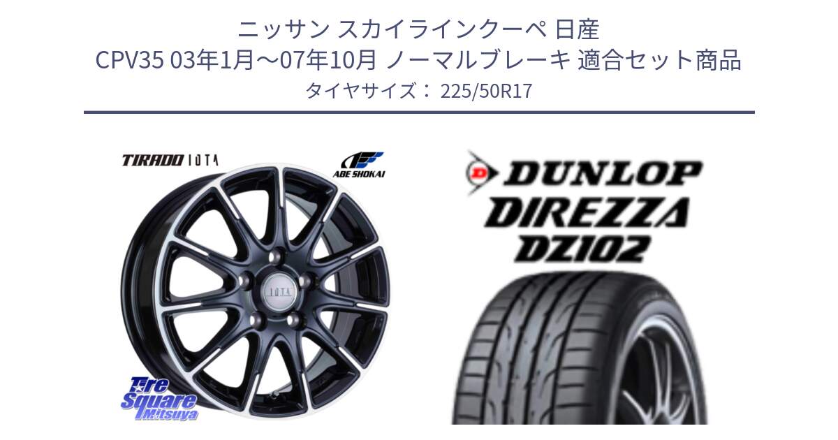 ニッサン スカイラインクーペ 日産 CPV35 03年1月～07年10月 ノーマルブレーキ 用セット商品です。TIRADO IOTA イオタ ホイール 17インチ と ダンロップ ディレッツァ DZ102 DIREZZA サマータイヤ 225/50R17 の組合せ商品です。