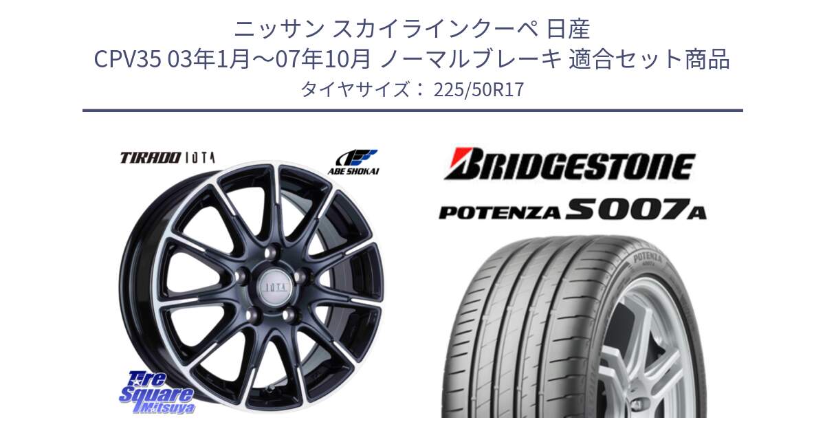 ニッサン スカイラインクーペ 日産 CPV35 03年1月～07年10月 ノーマルブレーキ 用セット商品です。TIRADO IOTA イオタ ホイール 17インチ と POTENZA ポテンザ S007A 【正規品】 サマータイヤ 225/50R17 の組合せ商品です。