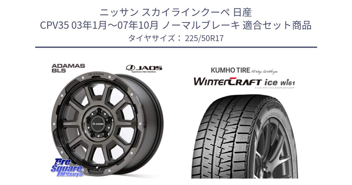 ニッサン スカイラインクーペ 日産 CPV35 03年1月～07年10月 ノーマルブレーキ 用セット商品です。JAOS ADAMAS BL5 ジャオス アダマス ビーエルファイブ 17インチ と WINTERCRAFT ice Wi61 ウィンタークラフト クムホ倉庫 スタッドレスタイヤ 225/50R17 の組合せ商品です。