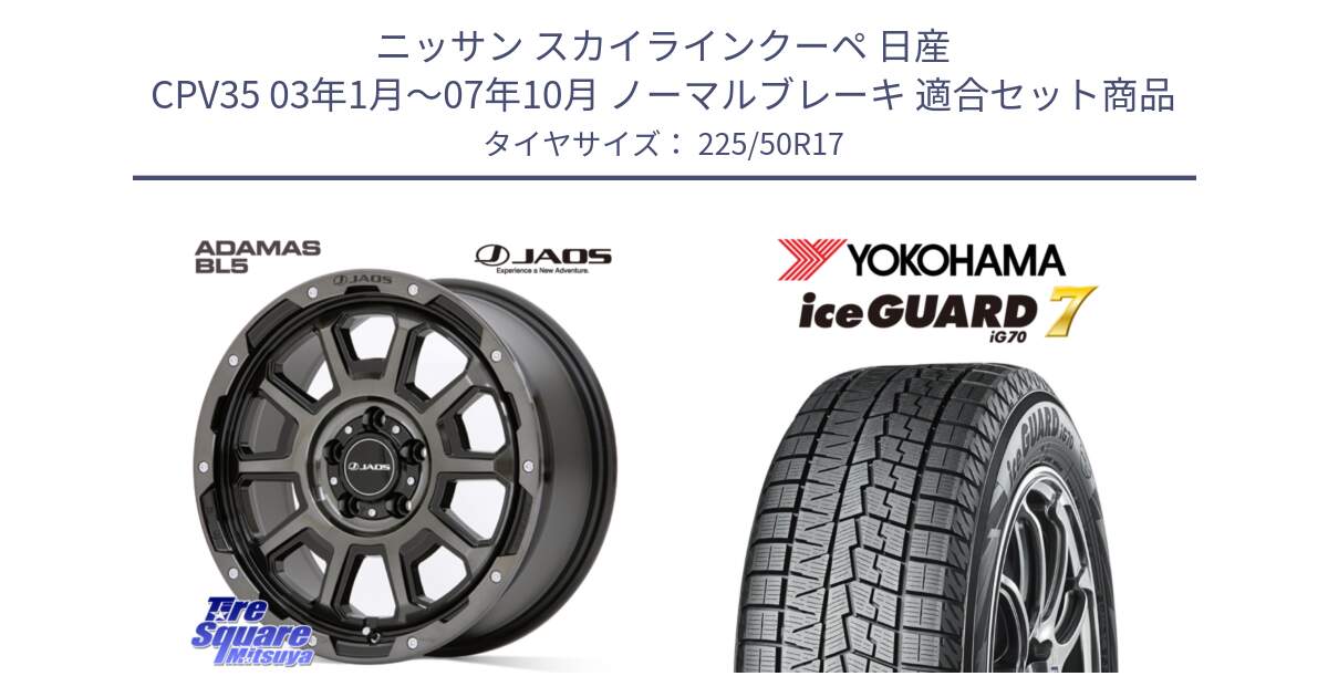 ニッサン スカイラインクーペ 日産 CPV35 03年1月～07年10月 ノーマルブレーキ 用セット商品です。JAOS ADAMAS BL5 ジャオス アダマス ビーエルファイブ 17インチ と R7128 ice GUARD7 IG70  アイスガード スタッドレス 225/50R17 の組合せ商品です。