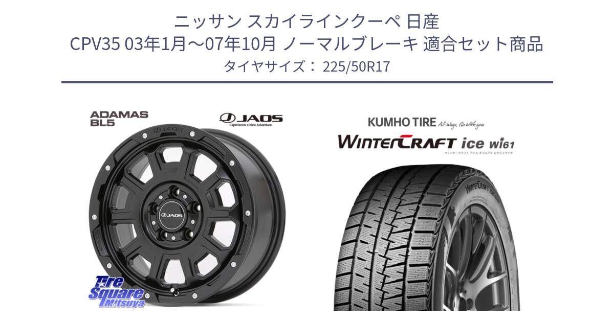 ニッサン スカイラインクーペ 日産 CPV35 03年1月～07年10月 ノーマルブレーキ 用セット商品です。JAOS ADAMAS BL5 ジャオス アダマス ビーエルファイブ 17インチ と WINTERCRAFT ice Wi61 ウィンタークラフト クムホ倉庫 スタッドレスタイヤ 225/50R17 の組合せ商品です。