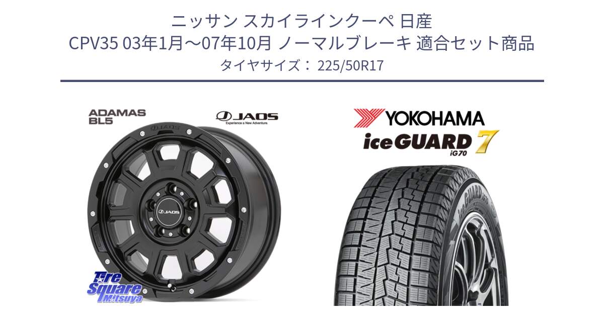 ニッサン スカイラインクーペ 日産 CPV35 03年1月～07年10月 ノーマルブレーキ 用セット商品です。JAOS ADAMAS BL5 ジャオス アダマス ビーエルファイブ 17インチ と R7128 ice GUARD7 IG70  アイスガード スタッドレス 225/50R17 の組合せ商品です。