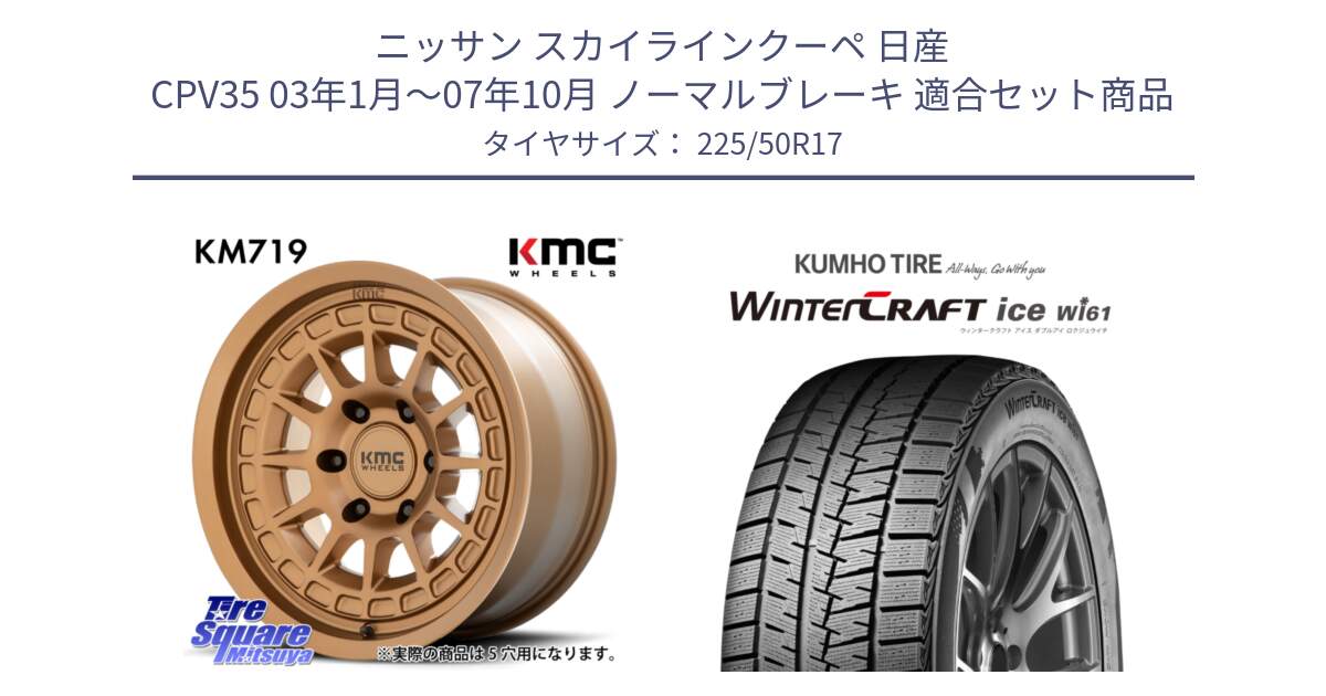 ニッサン スカイラインクーペ 日産 CPV35 03年1月～07年10月 ノーマルブレーキ 用セット商品です。KM719 CANYON BRONZ 17インチ と WINTERCRAFT ice Wi61 ウィンタークラフト クムホ倉庫 スタッドレスタイヤ 225/50R17 の組合せ商品です。