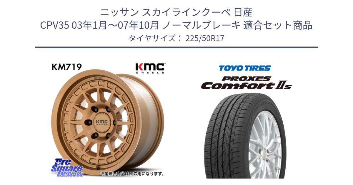 ニッサン スカイラインクーペ 日産 CPV35 03年1月～07年10月 ノーマルブレーキ 用セット商品です。KM719 CANYON BRONZ 17インチ と トーヨー PROXES Comfort2s プロクセス コンフォート2s サマータイヤ 225/50R17 の組合せ商品です。