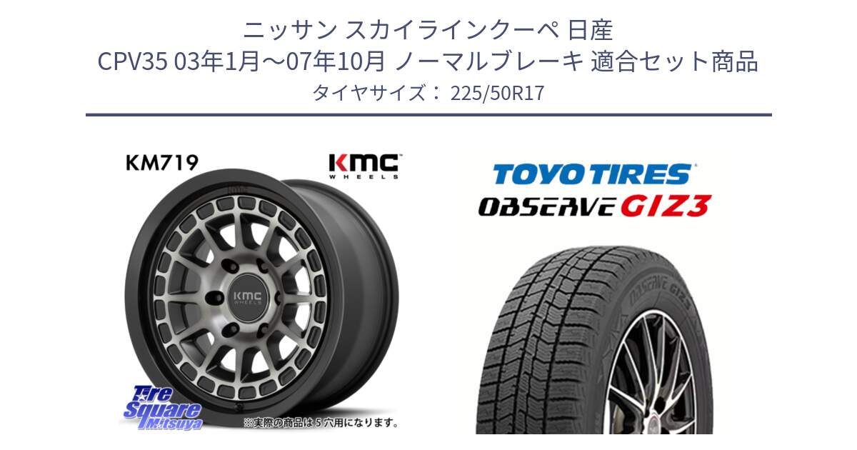 ニッサン スカイラインクーペ 日産 CPV35 03年1月～07年10月 ノーマルブレーキ 用セット商品です。KM719 CANYON GRAY 17インチ と OBSERVE GIZ3 オブザーブ ギズ3 2024年製 スタッドレス 225/50R17 の組合せ商品です。