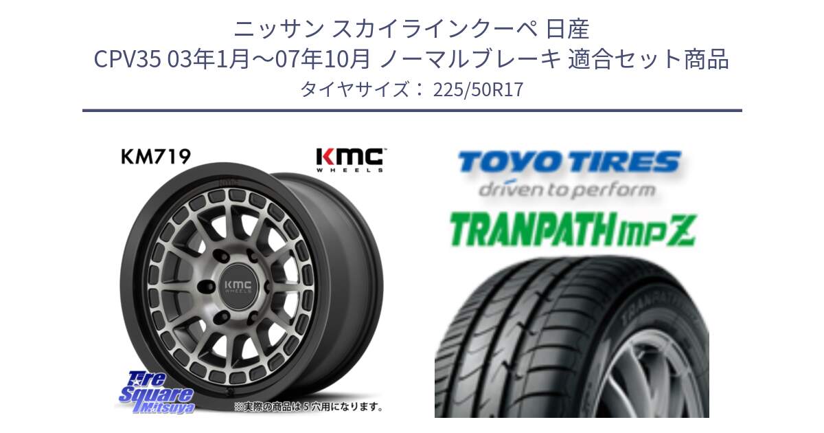 ニッサン スカイラインクーペ 日産 CPV35 03年1月～07年10月 ノーマルブレーキ 用セット商品です。KM719 CANYON GRAY 17インチ と トーヨー トランパス MPZ ミニバン TRANPATH サマータイヤ 225/50R17 の組合せ商品です。