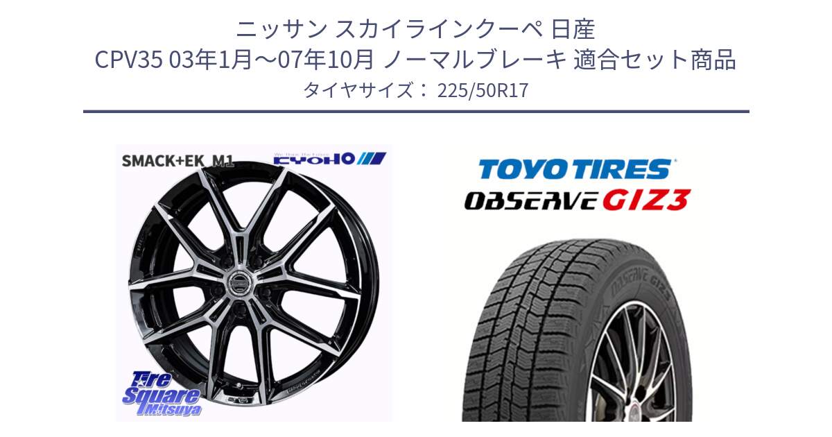 ニッサン スカイラインクーペ 日産 CPV35 03年1月～07年10月 ノーマルブレーキ 用セット商品です。SMACK +EK M1 ホイール 17インチ と OBSERVE GIZ3 オブザーブ ギズ3 2024年製 スタッドレス 225/50R17 の組合せ商品です。