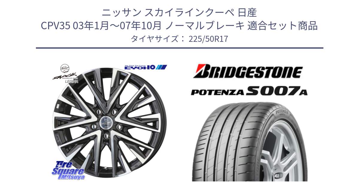 ニッサン スカイラインクーペ 日産 CPV35 03年1月～07年10月 ノーマルブレーキ 用セット商品です。スマック レジーナ SMACK LEGINA ホイール と POTENZA ポテンザ S007A 【正規品】 サマータイヤ 225/50R17 の組合せ商品です。