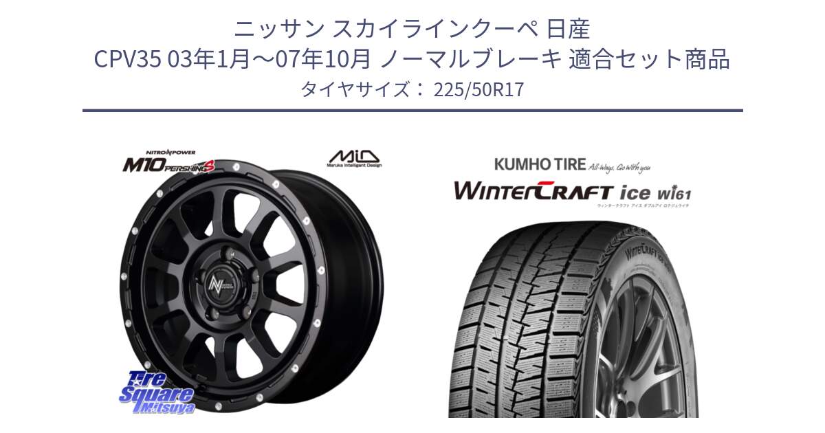 ニッサン スカイラインクーペ 日産 CPV35 03年1月～07年10月 ノーマルブレーキ 用セット商品です。MID ナイトロパワー  M10 PERSHING S 17インチ と WINTERCRAFT ice Wi61 ウィンタークラフト クムホ倉庫 スタッドレスタイヤ 225/50R17 の組合せ商品です。