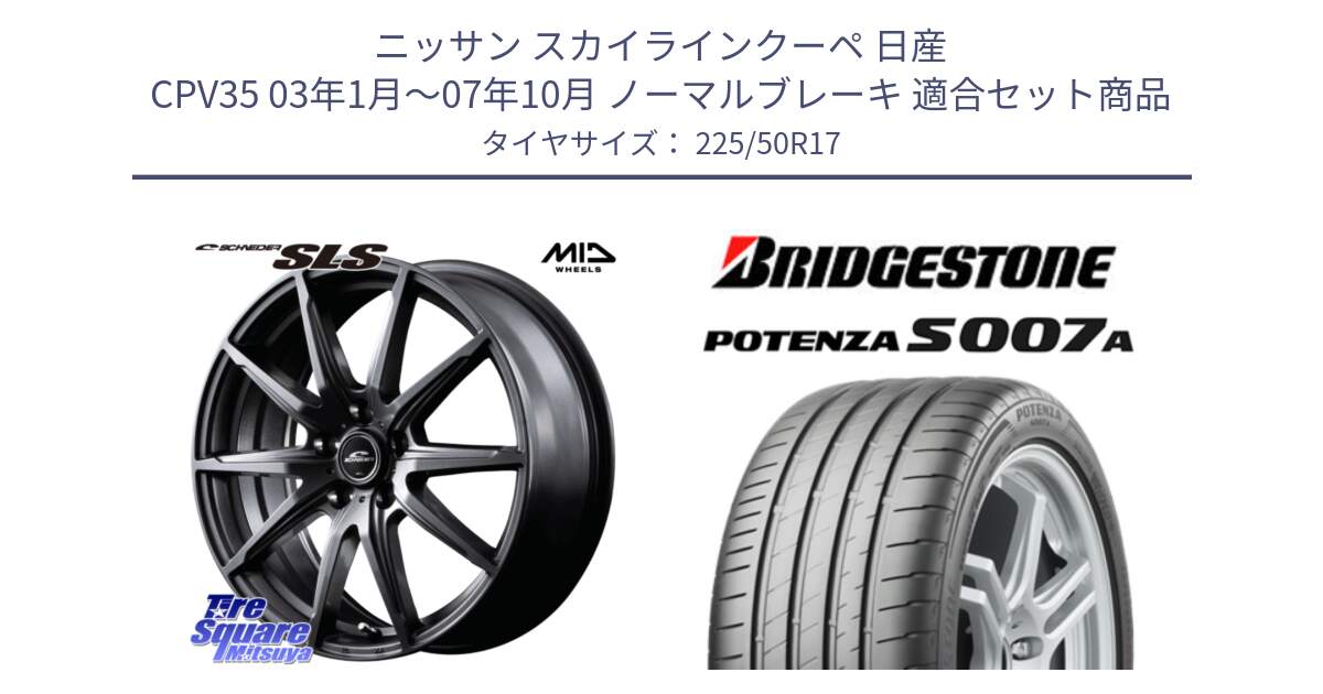 ニッサン スカイラインクーペ 日産 CPV35 03年1月～07年10月 ノーマルブレーキ 用セット商品です。MID SCHNEIDER シュナイダー SLS ホイール 17インチ と POTENZA ポテンザ S007A 【正規品】 サマータイヤ 225/50R17 の組合せ商品です。