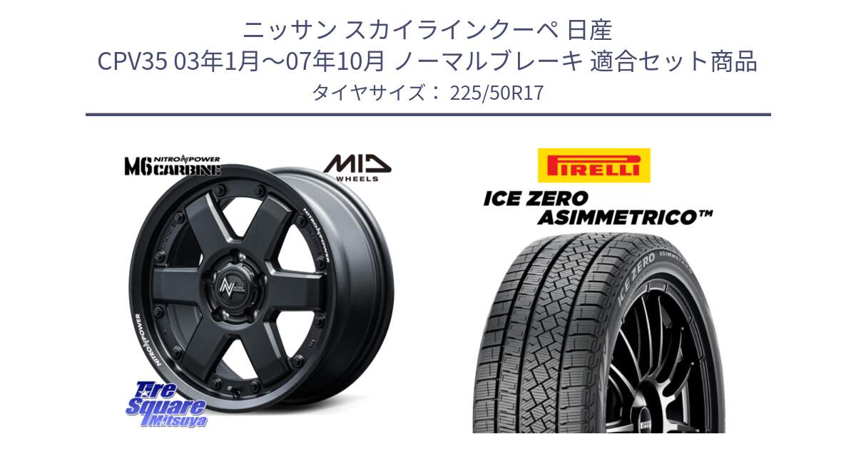 ニッサン スカイラインクーペ 日産 CPV35 03年1月～07年10月 ノーマルブレーキ 用セット商品です。NITRO POWER M6 CARBINE ホイール 17インチ と ICE ZERO ASIMMETRICO 98H XL スタッドレス 225/50R17 の組合せ商品です。