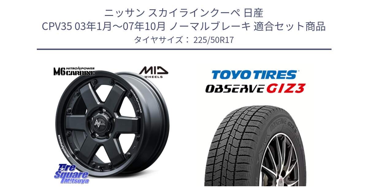 ニッサン スカイラインクーペ 日産 CPV35 03年1月～07年10月 ノーマルブレーキ 用セット商品です。NITRO POWER M6 CARBINE ホイール 17インチ と OBSERVE GIZ3 オブザーブ ギズ3 2024年製 スタッドレス 225/50R17 の組合せ商品です。