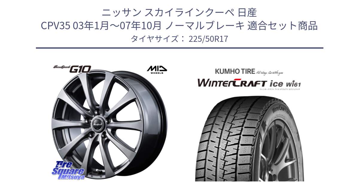 ニッサン スカイラインクーペ 日産 CPV35 03年1月～07年10月 ノーマルブレーキ 用セット商品です。MID EuroSpeed G10 ホイール 17インチ と WINTERCRAFT ice Wi61 ウィンタークラフト クムホ倉庫 スタッドレスタイヤ 225/50R17 の組合せ商品です。