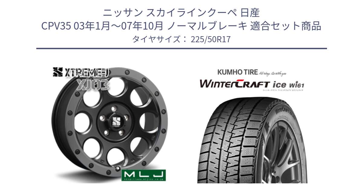 ニッサン スカイラインクーペ 日産 CPV35 03年1月～07年10月 ノーマルブレーキ 用セット商品です。XJ03 エクストリームJ XTREME-J ホイール 17インチ と WINTERCRAFT ice Wi61 ウィンタークラフト クムホ倉庫 スタッドレスタイヤ 225/50R17 の組合せ商品です。