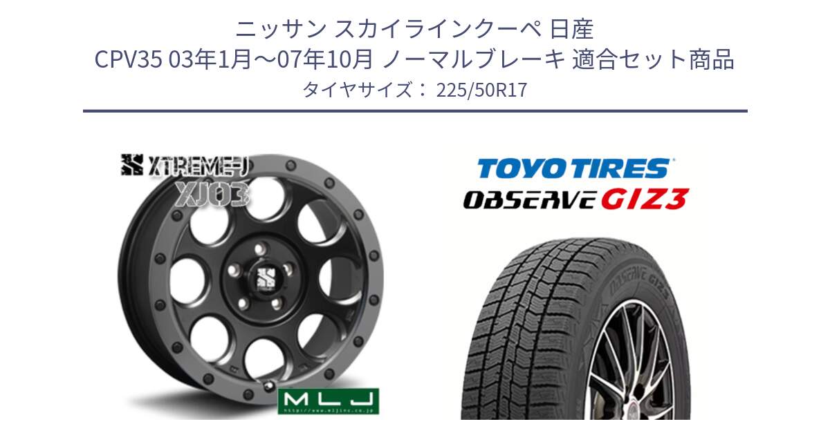 ニッサン スカイラインクーペ 日産 CPV35 03年1月～07年10月 ノーマルブレーキ 用セット商品です。XJ03 エクストリームJ XTREME-J ホイール 17インチ と OBSERVE GIZ3 オブザーブ ギズ3 2024年製 スタッドレス 225/50R17 の組合せ商品です。