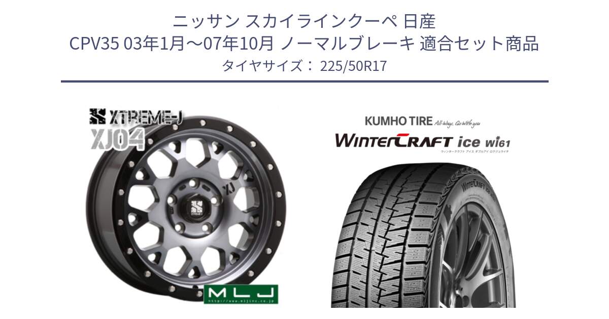 ニッサン スカイラインクーペ 日産 CPV35 03年1月～07年10月 ノーマルブレーキ 用セット商品です。XJ04 XTREME-J エクストリームJ ホイール 17インチ と WINTERCRAFT ice Wi61 ウィンタークラフト クムホ倉庫 スタッドレスタイヤ 225/50R17 の組合せ商品です。