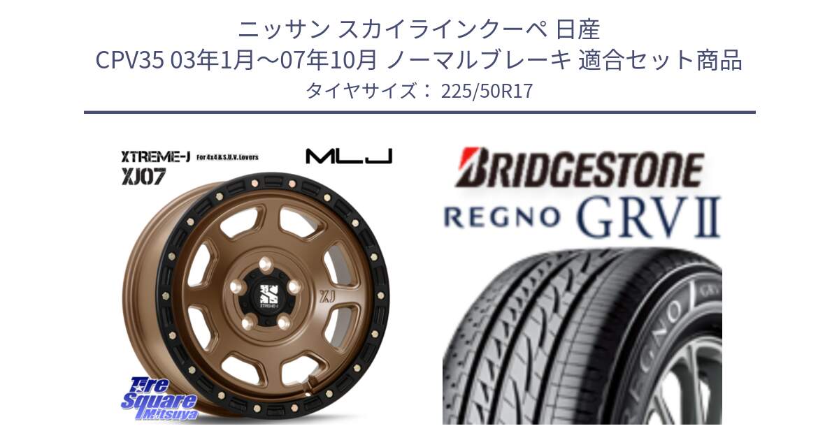 ニッサン スカイラインクーペ 日産 CPV35 03年1月～07年10月 ノーマルブレーキ 用セット商品です。XJ07 XTREME-J 5H MB エクストリームJ 17インチ と REGNO レグノ GRV2 GRV-2サマータイヤ 225/50R17 の組合せ商品です。