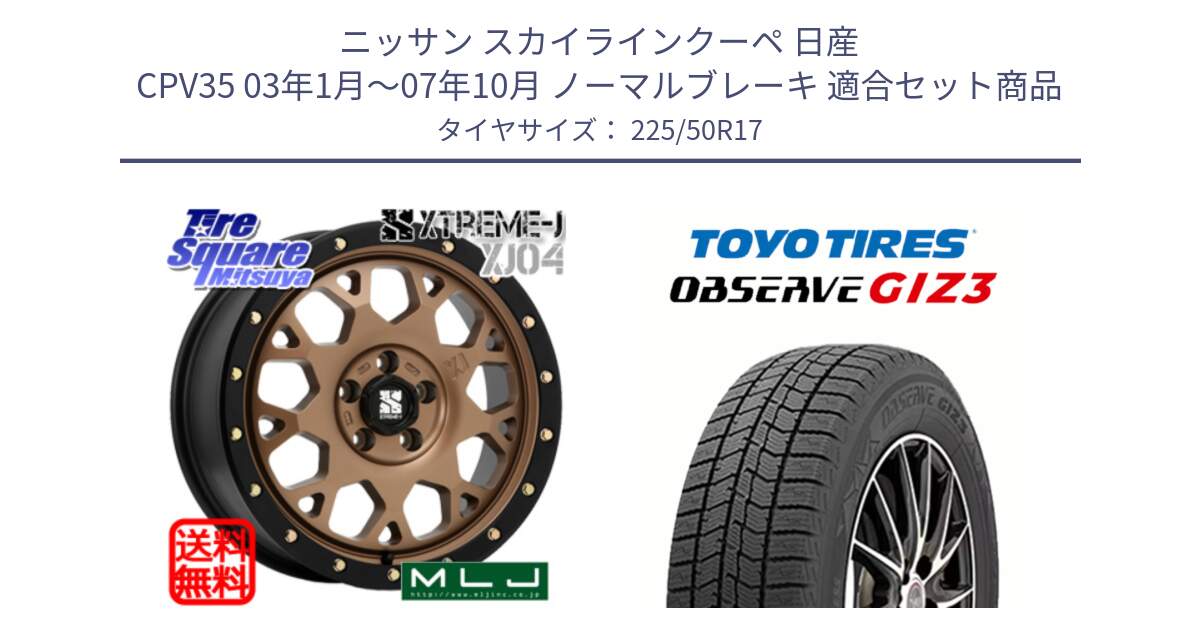 ニッサン スカイラインクーペ 日産 CPV35 03年1月～07年10月 ノーマルブレーキ 用セット商品です。XJ04 XTREME-J エクストリームJ マットブロンズ ホイール 17インチ と OBSERVE GIZ3 オブザーブ ギズ3 2024年製 スタッドレス 225/50R17 の組合せ商品です。