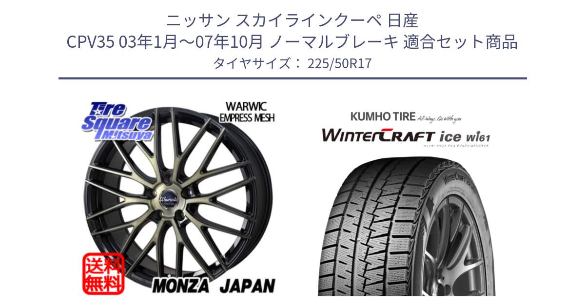 ニッサン スカイラインクーペ 日産 CPV35 03年1月～07年10月 ノーマルブレーキ 用セット商品です。Warwic Empress Mesh ホイール と WINTERCRAFT ice Wi61 ウィンタークラフト クムホ倉庫 スタッドレスタイヤ 225/50R17 の組合せ商品です。