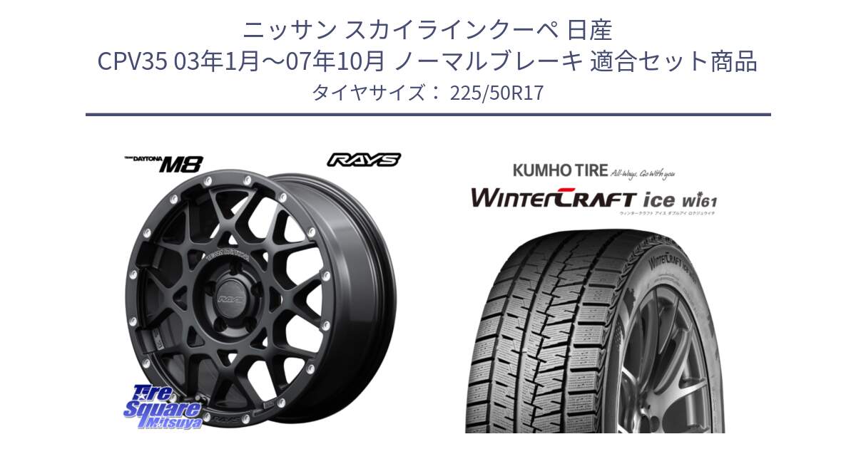 ニッサン スカイラインクーペ 日産 CPV35 03年1月～07年10月 ノーマルブレーキ 用セット商品です。【欠品次回2月末】 レイズ M8 デイトナ DAYTONA 17インチ と WINTERCRAFT ice Wi61 ウィンタークラフト クムホ倉庫 スタッドレスタイヤ 225/50R17 の組合せ商品です。