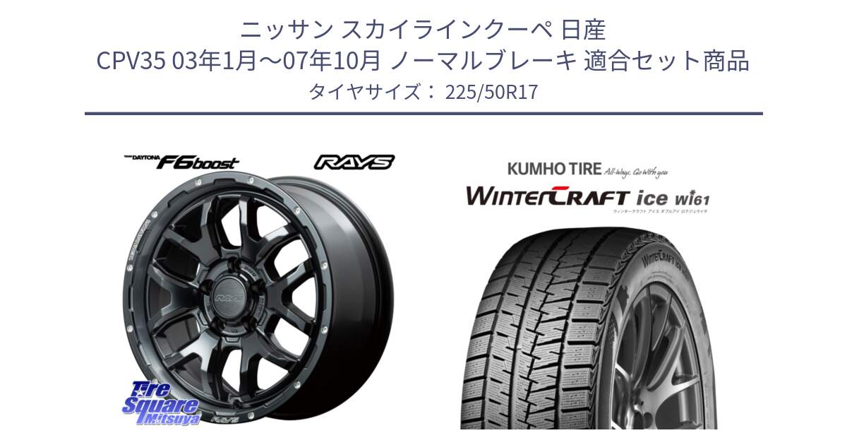 ニッサン スカイラインクーペ 日産 CPV35 03年1月～07年10月 ノーマルブレーキ 用セット商品です。【欠品次回1月末】 レイズ DAYTONA デイトナ F6 Boost N1 17インチ と WINTERCRAFT ice Wi61 ウィンタークラフト クムホ倉庫 スタッドレスタイヤ 225/50R17 の組合せ商品です。