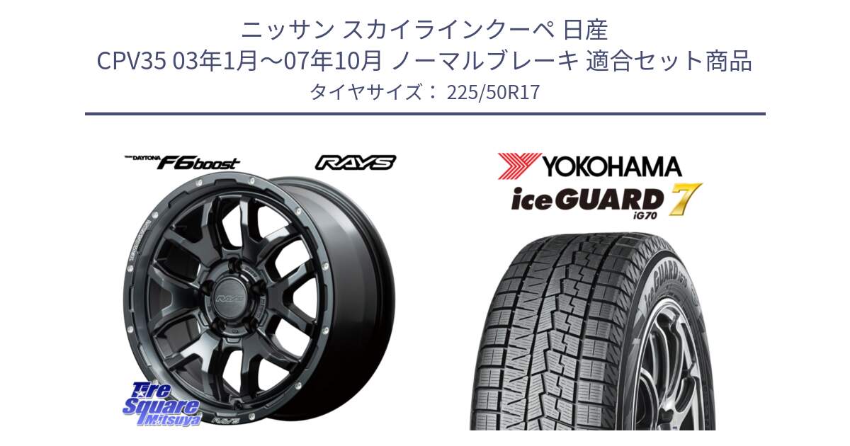 ニッサン スカイラインクーペ 日産 CPV35 03年1月～07年10月 ノーマルブレーキ 用セット商品です。【欠品次回1月末】 レイズ DAYTONA デイトナ F6 Boost N1 17インチ と R7128 ice GUARD7 IG70  アイスガード スタッドレス 225/50R17 の組合せ商品です。