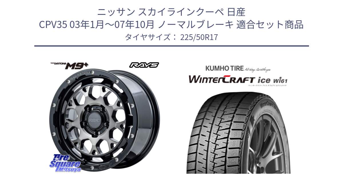 ニッサン スカイラインクーペ 日産 CPV35 03年1月～07年10月 ノーマルブレーキ 用セット商品です。【欠品次回1月末】 TEAM DAYTONA M9+ ホイール 17インチ と WINTERCRAFT ice Wi61 ウィンタークラフト クムホ倉庫 スタッドレスタイヤ 225/50R17 の組合せ商品です。