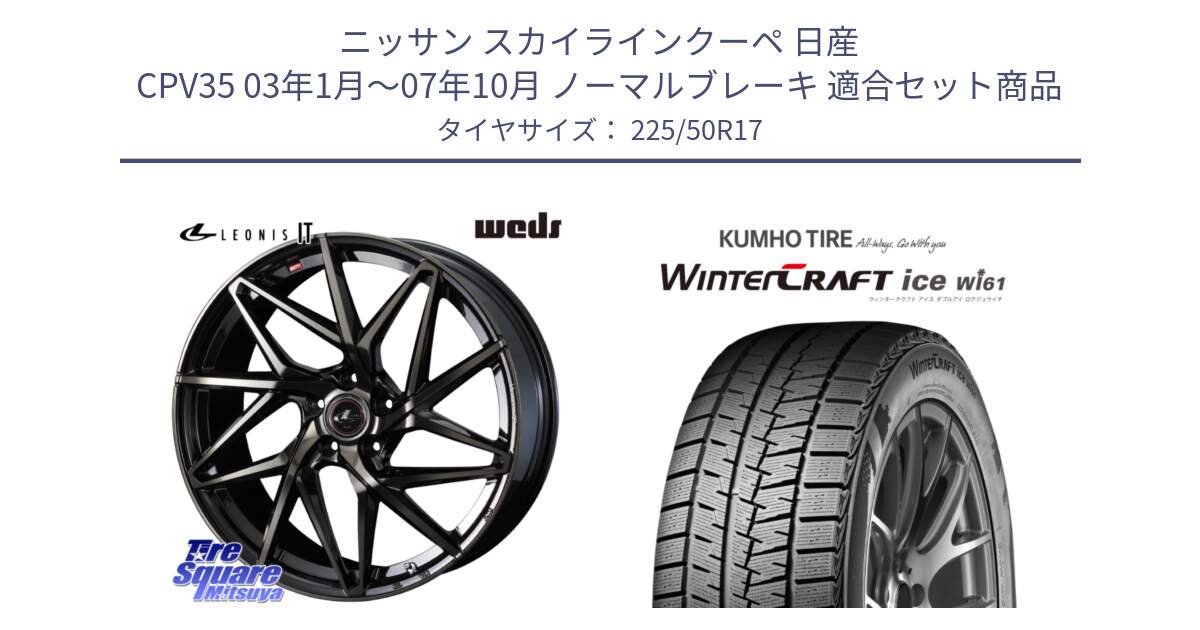 ニッサン スカイラインクーペ 日産 CPV35 03年1月～07年10月 ノーマルブレーキ 用セット商品です。40593 レオニス LEONIS IT PBMCTI 17インチ と WINTERCRAFT ice Wi61 ウィンタークラフト クムホ倉庫 スタッドレスタイヤ 225/50R17 の組合せ商品です。