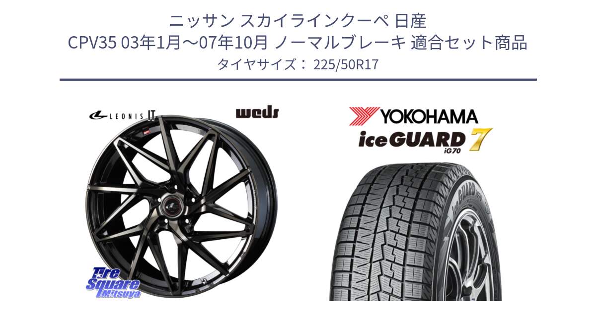 ニッサン スカイラインクーペ 日産 CPV35 03年1月～07年10月 ノーマルブレーキ 用セット商品です。40593 レオニス LEONIS IT PBMCTI 17インチ と R7128 ice GUARD7 IG70  アイスガード スタッドレス 225/50R17 の組合せ商品です。