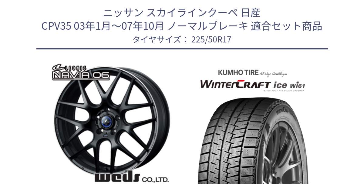 ニッサン スカイラインクーペ 日産 CPV35 03年1月～07年10月 ノーマルブレーキ 用セット商品です。レオニス Navia ナヴィア06 ウェッズ 37615 ホイール 17インチ と WINTERCRAFT ice Wi61 ウィンタークラフト クムホ倉庫 スタッドレスタイヤ 225/50R17 の組合せ商品です。