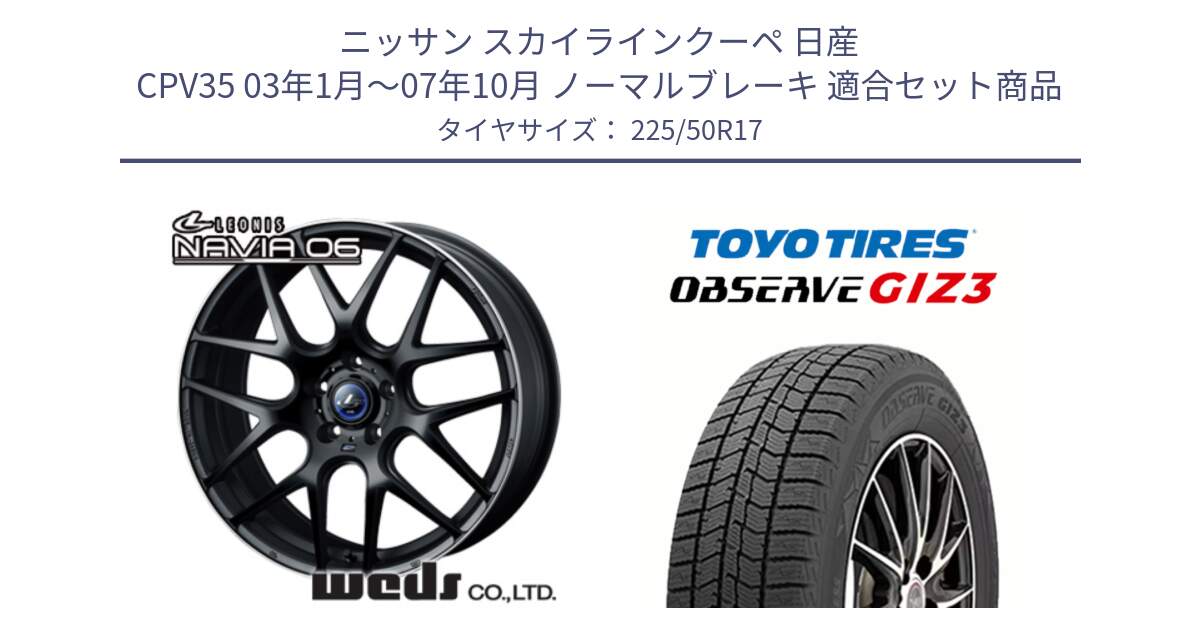 ニッサン スカイラインクーペ 日産 CPV35 03年1月～07年10月 ノーマルブレーキ 用セット商品です。レオニス Navia ナヴィア06 ウェッズ 37615 ホイール 17インチ と OBSERVE GIZ3 オブザーブ ギズ3 2024年製 スタッドレス 225/50R17 の組合せ商品です。