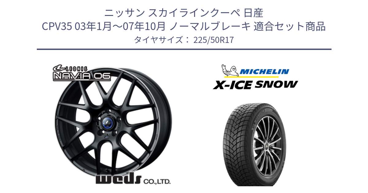 ニッサン スカイラインクーペ 日産 CPV35 03年1月～07年10月 ノーマルブレーキ 用セット商品です。レオニス Navia ナヴィア06 ウェッズ 37615 ホイール 17インチ と X-ICE SNOW エックスアイススノー XICE SNOW 2024年製 スタッドレス 正規品 225/50R17 の組合せ商品です。