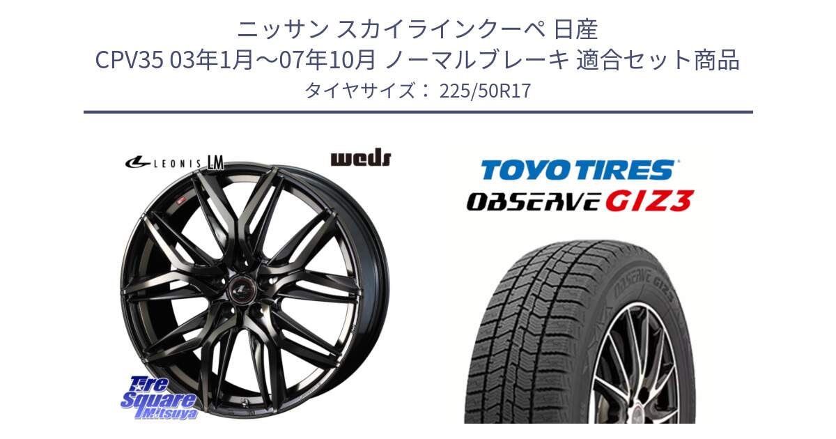 ニッサン スカイラインクーペ 日産 CPV35 03年1月～07年10月 ノーマルブレーキ 用セット商品です。40808 レオニス LEONIS LM PBMCTI 17インチ と OBSERVE GIZ3 オブザーブ ギズ3 2024年製 スタッドレス 225/50R17 の組合せ商品です。