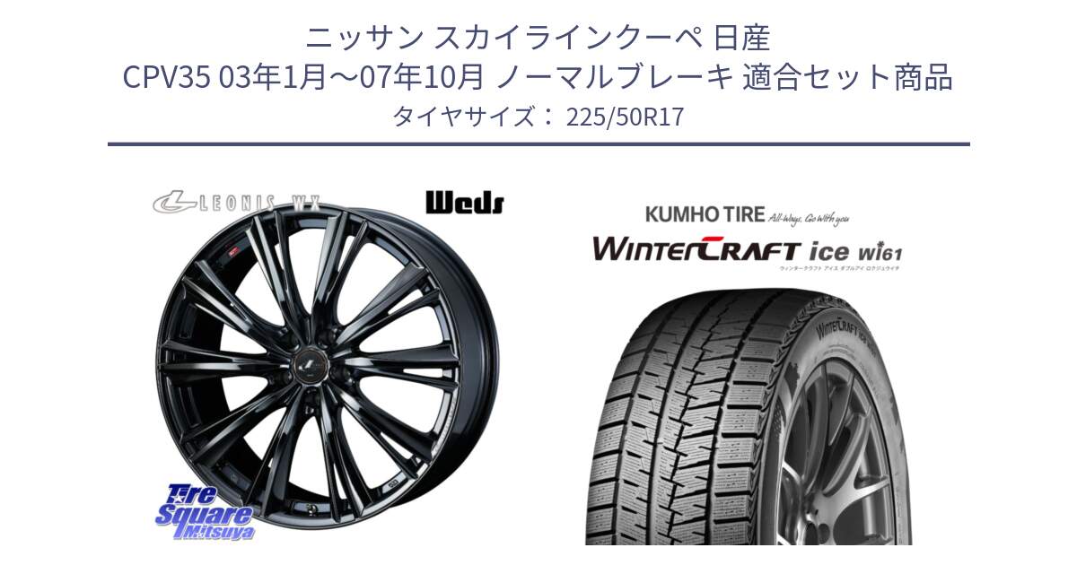 ニッサン スカイラインクーペ 日産 CPV35 03年1月～07年10月 ノーマルブレーキ 用セット商品です。レオニス WX BMC1 ウェッズ Leonis ホイール 17インチ と WINTERCRAFT ice Wi61 ウィンタークラフト クムホ倉庫 スタッドレスタイヤ 225/50R17 の組合せ商品です。