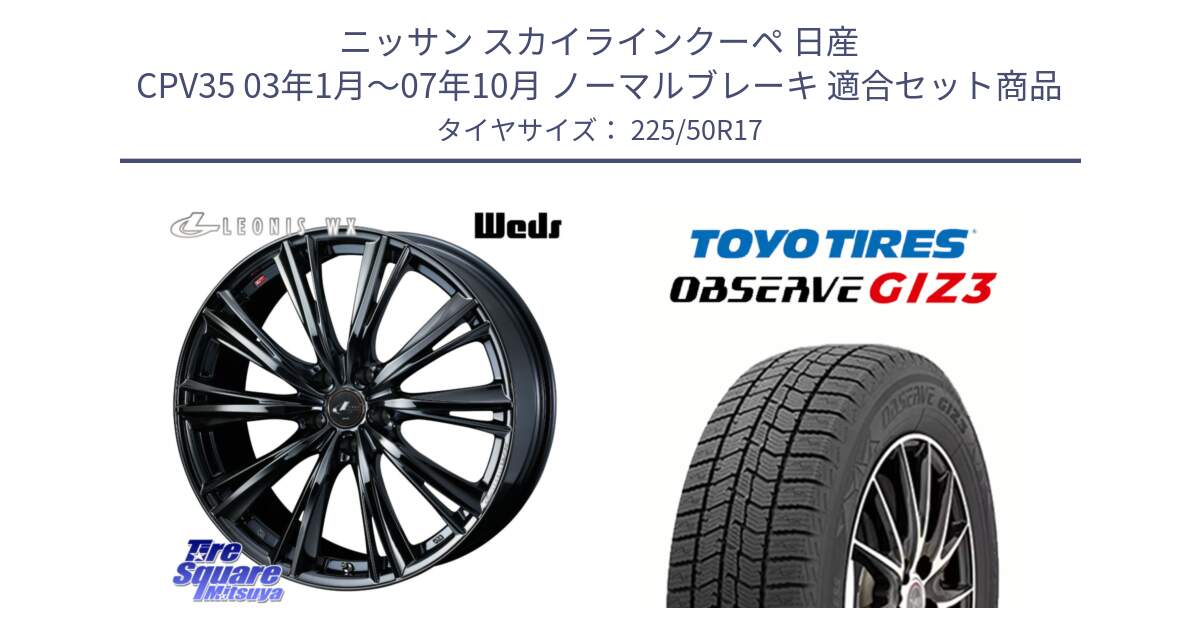 ニッサン スカイラインクーペ 日産 CPV35 03年1月～07年10月 ノーマルブレーキ 用セット商品です。レオニス WX BMC1 ウェッズ Leonis ホイール 17インチ と OBSERVE GIZ3 オブザーブ ギズ3 2024年製 スタッドレス 225/50R17 の組合せ商品です。