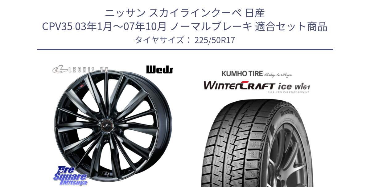 ニッサン スカイラインクーペ 日産 CPV35 03年1月～07年10月 ノーマルブレーキ 用セット商品です。レオニス VX BMC1 ウェッズ Leonis ホイール 17インチ と WINTERCRAFT ice Wi61 ウィンタークラフト クムホ倉庫 スタッドレスタイヤ 225/50R17 の組合せ商品です。