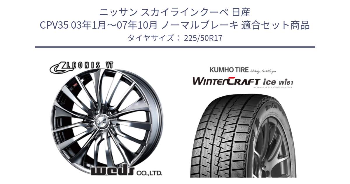 ニッサン スカイラインクーペ 日産 CPV35 03年1月～07年10月 ノーマルブレーキ 用セット商品です。36350 レオニス VT ウェッズ Leonis ホイール 17インチ と WINTERCRAFT ice Wi61 ウィンタークラフト クムホ倉庫 スタッドレスタイヤ 225/50R17 の組合せ商品です。