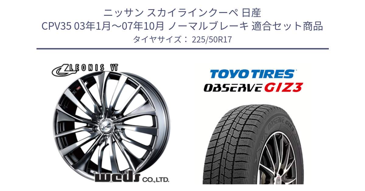 ニッサン スカイラインクーペ 日産 CPV35 03年1月～07年10月 ノーマルブレーキ 用セット商品です。36350 レオニス VT ウェッズ Leonis ホイール 17インチ と OBSERVE GIZ3 オブザーブ ギズ3 2024年製 スタッドレス 225/50R17 の組合せ商品です。