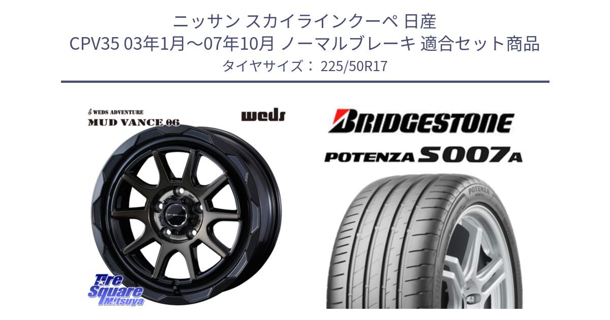 ニッサン スカイラインクーペ 日産 CPV35 03年1月～07年10月 ノーマルブレーキ 用セット商品です。マッドヴァンス 06 MUD VANCE 06 ウエッズ 17インチ と POTENZA ポテンザ S007A 【正規品】 サマータイヤ 225/50R17 の組合せ商品です。