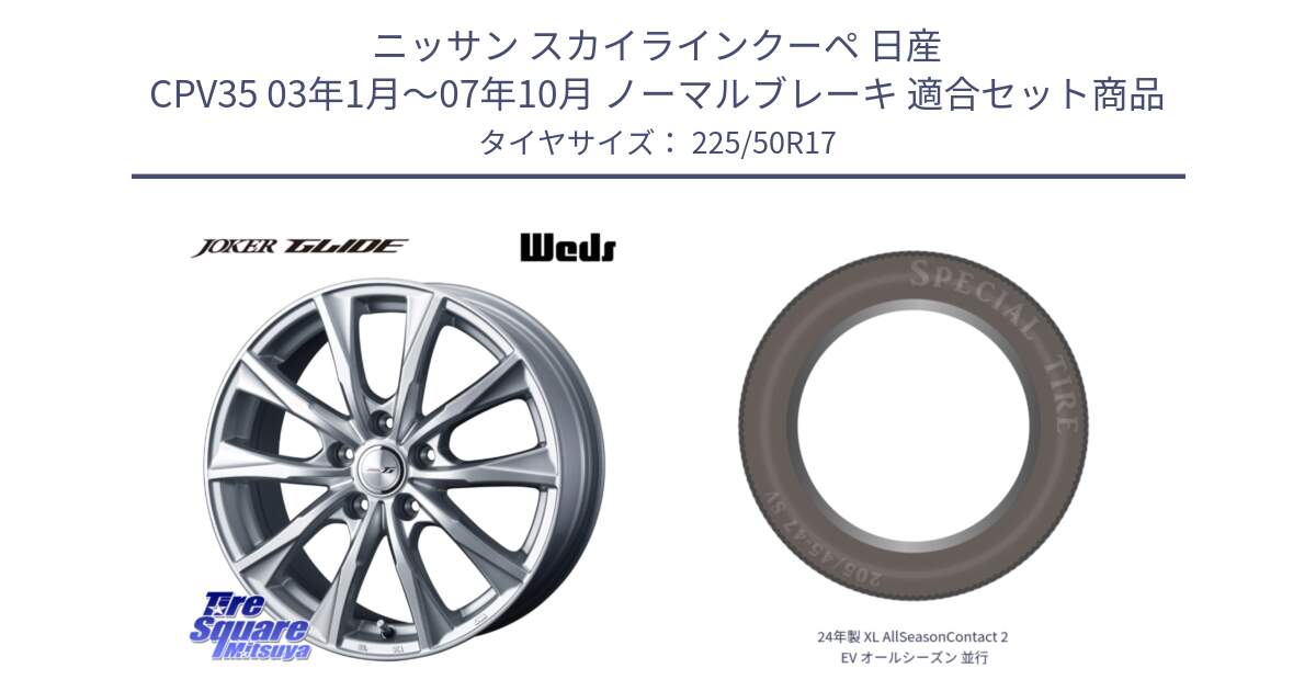 ニッサン スカイラインクーペ 日産 CPV35 03年1月～07年10月 ノーマルブレーキ 用セット商品です。JOKER GLIDE ホイール 4本 17インチ と 24年製 XL AllSeasonContact 2 EV オールシーズン 並行 225/50R17 の組合せ商品です。