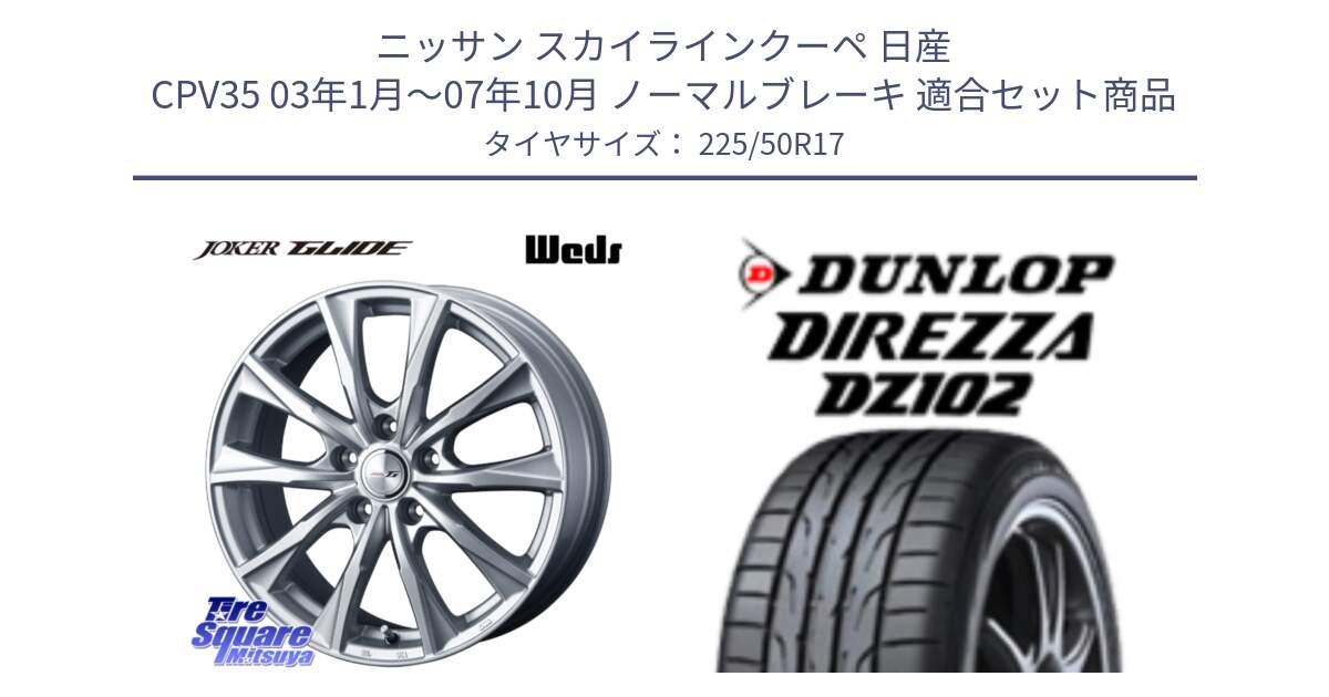 ニッサン スカイラインクーペ 日産 CPV35 03年1月～07年10月 ノーマルブレーキ 用セット商品です。JOKER GLIDE ホイール 4本 17インチ と ダンロップ ディレッツァ DZ102 DIREZZA サマータイヤ 225/50R17 の組合せ商品です。