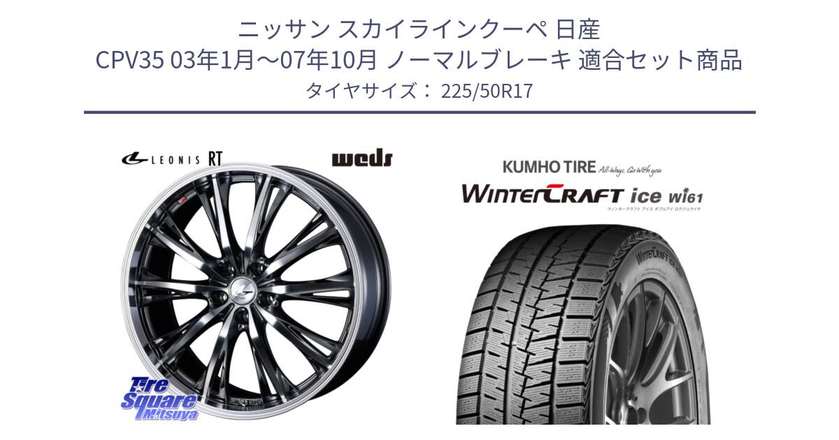 ニッサン スカイラインクーペ 日産 CPV35 03年1月～07年10月 ノーマルブレーキ 用セット商品です。41179 LEONIS RT ウェッズ レオニス ホイール 17インチ と WINTERCRAFT ice Wi61 ウィンタークラフト クムホ倉庫 スタッドレスタイヤ 225/50R17 の組合せ商品です。