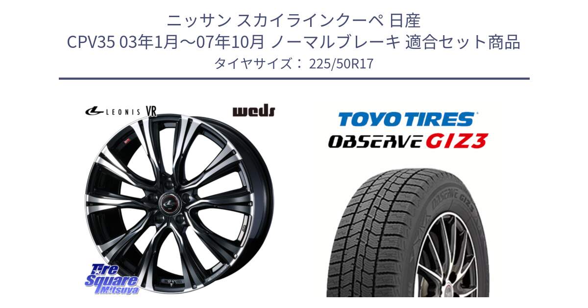 ニッサン スカイラインクーペ 日産 CPV35 03年1月～07年10月 ノーマルブレーキ 用セット商品です。41250 LEONIS VR PBMC ウェッズ レオニス ホイール 17インチ と OBSERVE GIZ3 オブザーブ ギズ3 2024年製 スタッドレス 225/50R17 の組合せ商品です。