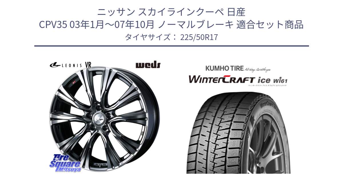 ニッサン スカイラインクーペ 日産 CPV35 03年1月～07年10月 ノーマルブレーキ 用セット商品です。41248 LEONIS VR BMCMC ウェッズ レオニス ホイール 17インチ と WINTERCRAFT ice Wi61 ウィンタークラフト クムホ倉庫 スタッドレスタイヤ 225/50R17 の組合せ商品です。