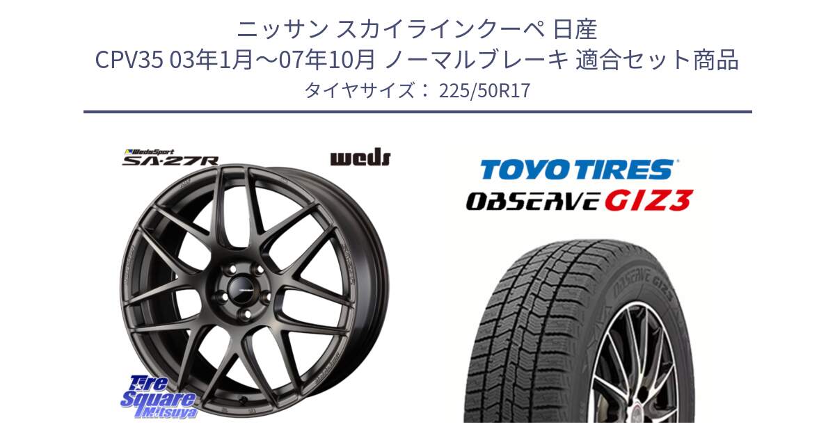 ニッサン スカイラインクーペ 日産 CPV35 03年1月～07年10月 ノーマルブレーキ 用セット商品です。74185 SA-27R ウェッズ スポーツ ホイール 17インチ と OBSERVE GIZ3 オブザーブ ギズ3 2024年製 スタッドレス 225/50R17 の組合せ商品です。