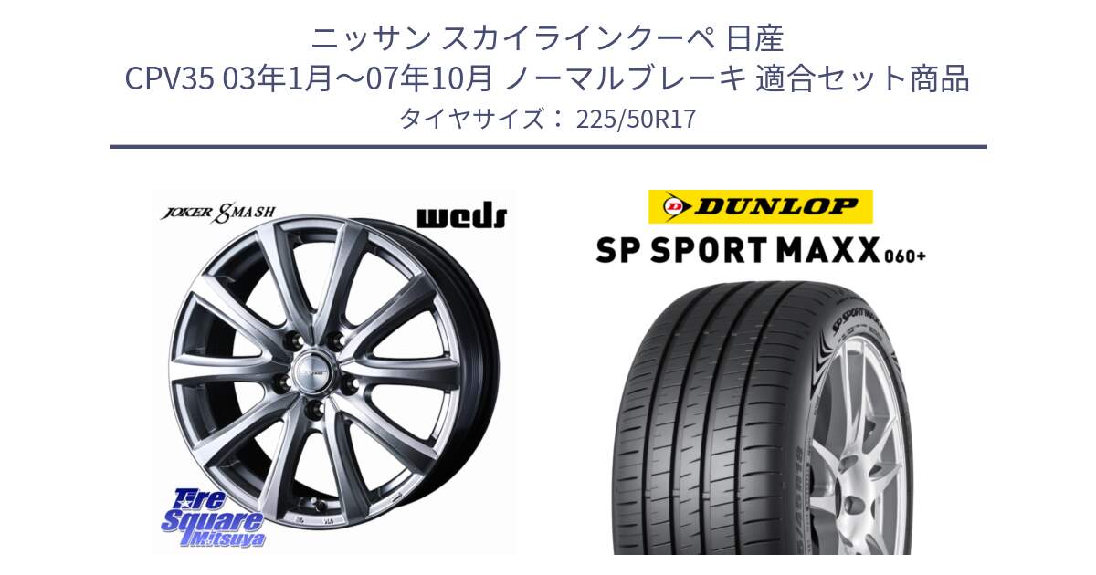 ニッサン スカイラインクーペ 日産 CPV35 03年1月～07年10月 ノーマルブレーキ 用セット商品です。JOKER SMASH ホイール 17インチ と ダンロップ SP SPORT MAXX 060+ スポーツマックス  225/50R17 の組合せ商品です。