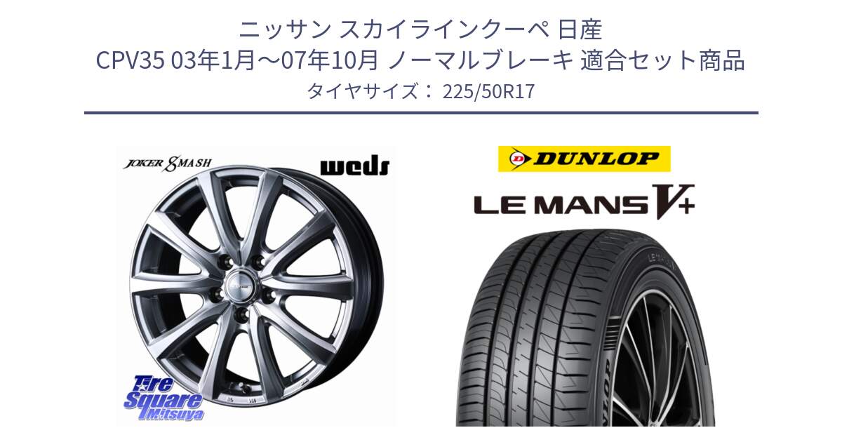 ニッサン スカイラインクーペ 日産 CPV35 03年1月～07年10月 ノーマルブレーキ 用セット商品です。JOKER SMASH ホイール 17インチ と ダンロップ LEMANS5+ ルマンV+ 225/50R17 の組合せ商品です。